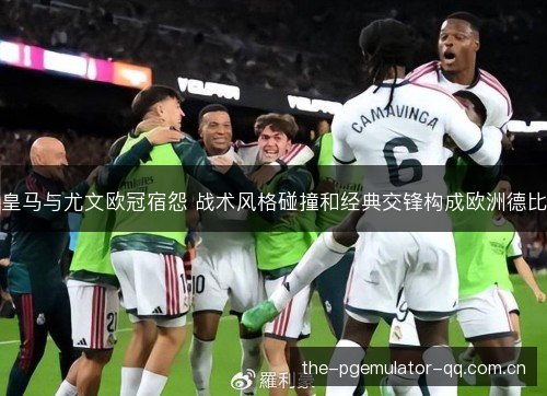 皇马与尤文欧冠宿怨 战术风格碰撞和经典交锋构成欧洲德比